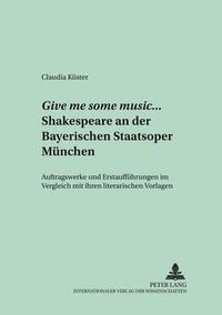 Cover image for Give Me Some Music... Shakespeare an Der Bayerischen Staatsoper Muenchen: Auftragswerke Und Erstauffuehrungen Im Vergleich Mit Ihren Literarischen Vorlagen