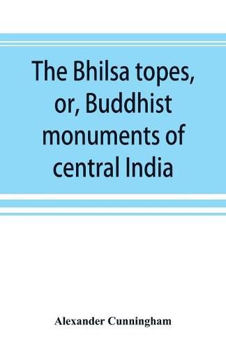 The Bhilsa topes, or, Buddhist monuments of central India: comprising a brief historical sketch of the rise, progress, and decline of Buddhism; with an account of the opening and examination of the various groups of topes around Bhilsa