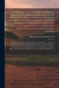 Cover image for A Geographical Historie of Africa, Written in Arabicke and Italian by Iohn Leo a More, Borne in Granada, and Brought Vp in Barbarie. Wherein He Hath at Large Described, Not Onely the Qualities, Situations, and True Distances of the Regions, Cities, ...