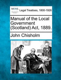 Cover image for Manual of the Local Government (Scotland) ACT, 1889.