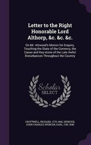 Letter to the Right Honorable Lord Althorp, &C. &C. &C.: On Mr. Attwood's Motion for Enquiry, Touching the State of the Currency, the Cause and Key-Stone of the Late Awful Disturbances Throughout the Country