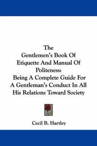 Cover image for The Gentlemen's Book Of Etiquette And Manual Of Politeness: Being A Complete Guide For A Gentleman's Conduct In All His Relations Toward Society