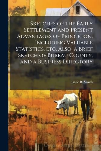 Cover image for Sketches of the Early Settlement and Present Advantages of Princeton, Including Valuable Statistics, Etc. Also, a Brief Sketch of Bureau County, and a Business Directory