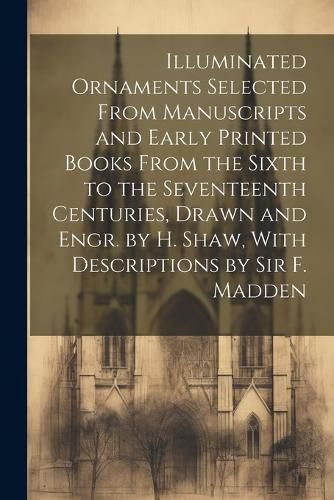 Cover image for Illuminated Ornaments Selected From Manuscripts and Early Printed Books From the Sixth to the Seventeenth Centuries, Drawn and Engr. by H. Shaw, With Descriptions by Sir F. Madden