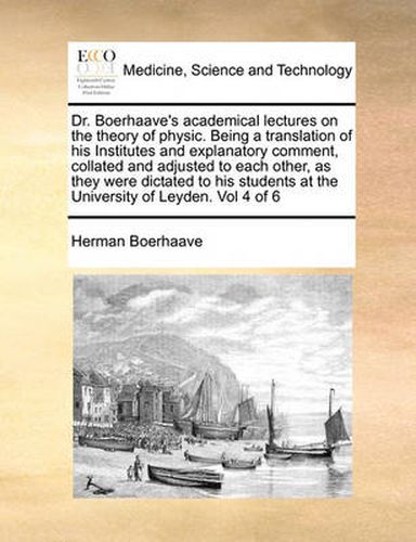 Dr. Boerhaave's Academical Lectures on the Theory of Physic. Being a Translation of His Institutes and Explanatory Comment, Collated and Adjusted to Each Other, as They Were Dictated to His Students at the University of Leyden. Vol 4 of 6