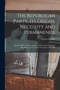 Cover image for The Republican Party, Its Origin, Necessity and Permanence: Speech of Hon. Charles Sumner, Before the Young Men's Republican Union of New-York, July 11th, 1860