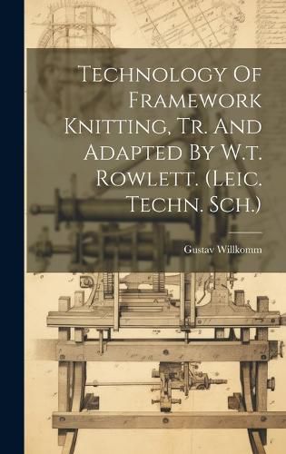 Cover image for Technology Of Framework Knitting, Tr. And Adapted By W.t. Rowlett. (leic. Techn. Sch.)