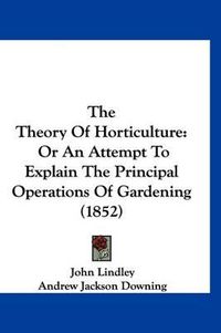 Cover image for The Theory of Horticulture: Or an Attempt to Explain the Principal Operations of Gardening (1852)