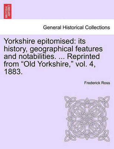 Cover image for Yorkshire Epitomised: Its History, Geographical Features and Notabilities. ... Reprinted from  Old Yorkshire,  Vol. 4, 1883.