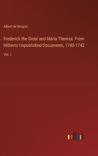 Cover image for Frederick the Great and Maria Theresa. From Hitherto Unpublished Documents, 1740-1742