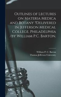 Cover image for Outlines of Lectures on Materia Medica and Botany ?delivered in Jefferson Medical College, Philadelphia /by William P.C. Barton.