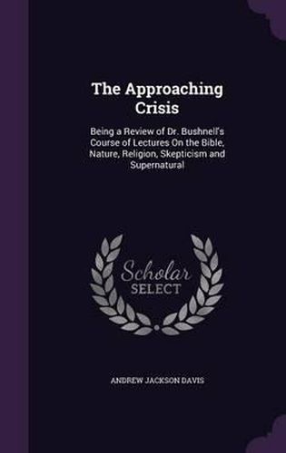 The Approaching Crisis: Being a Review of Dr. Bushnell's Course of Lectures on the Bible, Nature, Religion, Skepticism and Supernatural