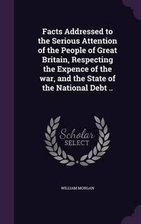 Cover image for Facts Addressed to the Serious Attention of the People of Great Britain, Respecting the Expence of the War, and the State of the National Debt ..