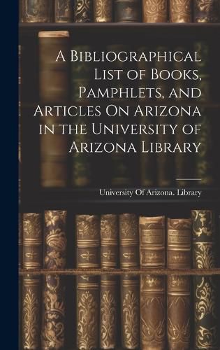 Cover image for A Bibliographical List of Books, Pamphlets, and Articles On Arizona in the University of Arizona Library