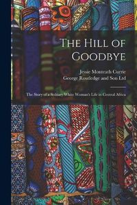 Cover image for The Hill of Goodbye; the Story of a Solitary White Woman's Life in Central Africa