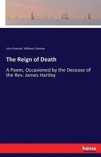 Cover image for The Reign of Death: A Poem, Occasioned by the Decease of the Rev. James Hartley