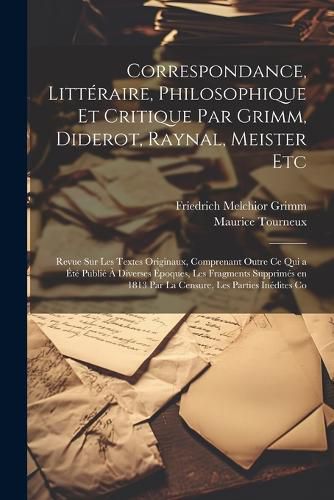 Correspondance, Litteraire, Philosophique et Critique par Grimm, Diderot, Raynal, Meister etc; Revue sur les Textes Originaux, Comprenant Outre ce qui a ete Publie a Diverses Epoques, les Fragments Supprimes en 1813 par la Censure, les Parties Inedites Co