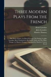 Cover image for Three Modern Plays From the French: The Prince D'Aurec, by Henri Lavedan: The Pardon, by Jules Lemai&#770;tre, Both Translated by Barrett H. Clark, and The Other Danger, by Maurice Donnay, Translated by Charlette Tenney David