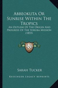 Cover image for Abbeokuta or Sunrise Within the Tropics Abbeokuta or Sunrise Within the Tropics: An Outline of the Origin and Progress of the Yoruba Mission an Outline of the Origin and Progress of the Yoruba Mission (1855) (1855)