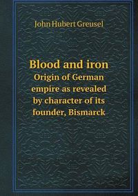 Cover image for Blood and iron Origin of German empire as revealed by character of its founder, Bismarck