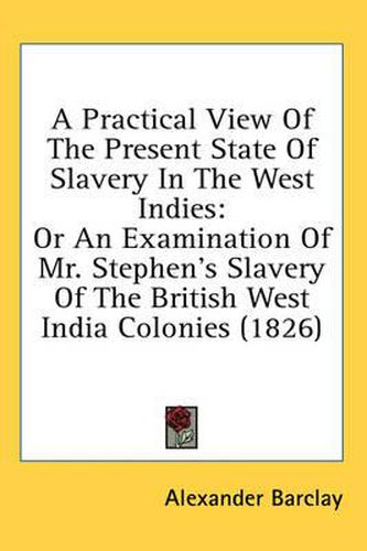 Cover image for A Practical View Of The Present State Of Slavery In The West Indies: Or An Examination Of Mr. Stephen's Slavery Of The British West India Colonies (1826)