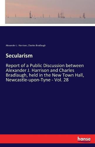 Secularism: Report of a Public Discussion between Alexander J. Harrison and Charles Bradlaugh, held in the New Town Hall, Newcastle-upon-Tyne - Vol. 28