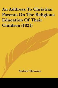 Cover image for An Address to Christian Parents on the Religious Education of Their Children (1821)