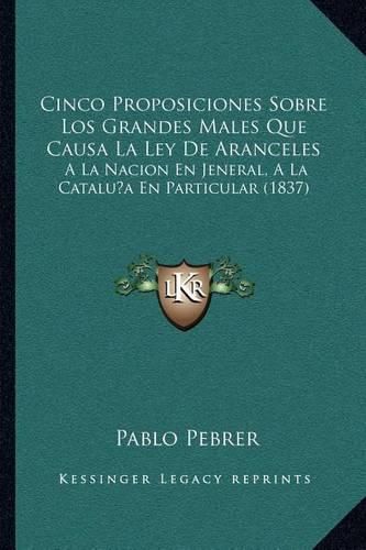 Cover image for Cinco Proposiciones Sobre Los Grandes Males Que Causa La Ley de Aranceles: a la Nacion En Jeneral, a la Cataluna En Particular (1837)