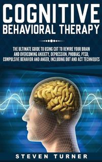 Cover image for Cognitive Behavioral Therapy: The Ultimate Guide to Using CBT to Rewire Your Brain and Overcoming Anxiety, Depression, Phobias, PTSD, Compulsive Behavior, and Anger, Including DBT and ACT Techniques