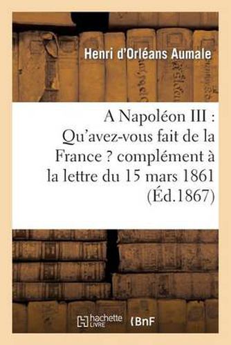 A Napoleon III: Qu'avez-Vous Fait de la France ? Complement A La Lettre Du 15 Mars 1861: , Adressee Au Prince Napoleon