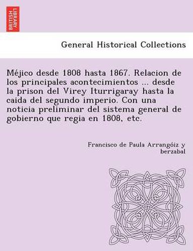 Me&#769;jico desde 1808 hasta 1867. Relacion de los principales acontecimientos ... desde la prison del Virey Iturrigaray hasta la caida del segundo imperio. Con una noticia preliminar del sistema general de gobierno que regia en 1808, etc.