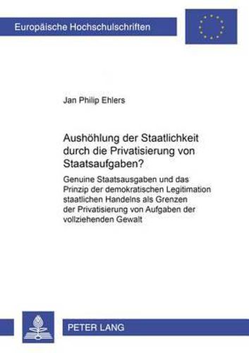 Cover image for Aushoehlung Der Staatlichkeit Durch Die Privatisierung Von Staatsaufgaben?: Genuine Staatsaufgaben Und Das Prinzip Der Demokratischen Legitimation Staatlichen Handelns ALS Grenzen Der Privatisierung Von Aufgaben Der Vollziehenden Gewalt
