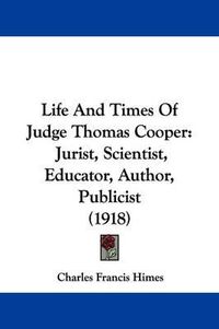 Cover image for Life and Times of Judge Thomas Cooper: Jurist, Scientist, Educator, Author, Publicist (1918)