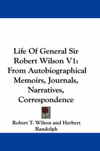 Life of General Sir Robert Wilson V1: From Autobiographical Memoirs, Journals, Narratives, Correspondence