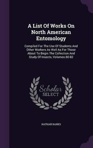 A List of Works on North American Entomology: Compiled for the Use of Students and Other Workers as Well as for Those about to Begin the Collection and Study of Insects, Volumes 80-82