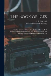 Cover image for The Book of Ices: Including Cream and Water Ices, Sorbets, Mousses, Iced Souffles, and Various Iced Dishes, With Names in French and English, and Various Coloured Designs for Ices