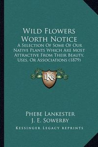 Cover image for Wild Flowers Worth Notice: A Selection of Some of Our Native Plants Which Are Most Attractive from Their Beauty, Uses, or Associations (1879)