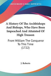 Cover image for A History Of The Archbishops And Bishops, Who Have Been Impeached And Attainted Of High Treason: From William The Conqueror To This Time (1722)