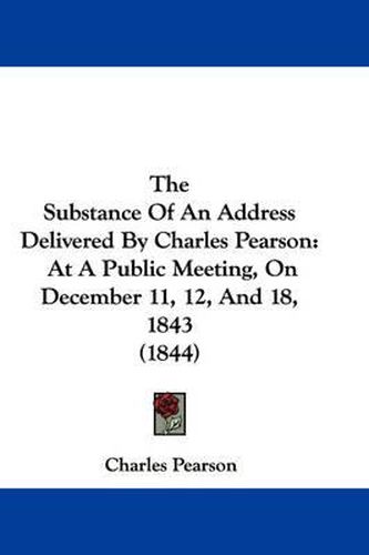 Cover image for The Substance of an Address Delivered by Charles Pearson: At a Public Meeting, on December 11, 12, and 18, 1843 (1844)