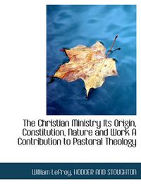 Cover image for The Christian Ministry Its Origin, Constitution, Nature and Work a Contribution to Pastoral Theology