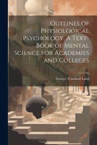 Cover image for Outlines of Physiological Psychology. A Text-book of Mental Science for Academies and Colleges