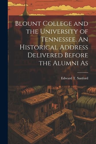 Cover image for Blount College and the University of Tennessee. An Historical Address Delivered Before the Alumni As