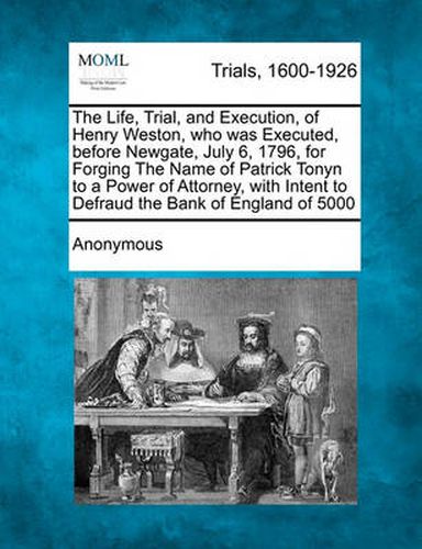 Cover image for The Life, Trial, and Execution, of Henry Weston, Who Was Executed, Before Newgate, July 6, 1796, for Forging the Name of Patrick Tonyn to a Power of Attorney, with Intent to Defraud the Bank of England of  5000