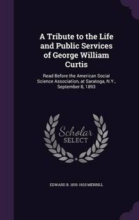 Cover image for A Tribute to the Life and Public Services of George William Curtis: Read Before the American Social Science Association, at Saratoga, N.Y., September 8, 1893