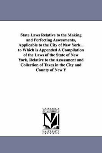 Cover image for State Laws Relative to the Making and Perfecting Assessments, Applicable to the City of New York... to Which is Appended A Compilation of the Laws of the State of New York, Relative to the Assessment and Collection of Taxes in the City and County of New Yo