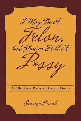 I May Be a Felon, But You're Still A P*ssy: A Collection of Poetry and Gems to Live by