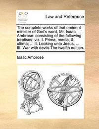 Cover image for The Complete Works of That Eminent Minister of God's Word, Mr. Isaac Ambrose: Consisting of the Following Treatises: Viz. I. Prima, Media, & Ultima; ... II. Looking Unto Jesus, ... III. War with Devils the Twelfth Edition.