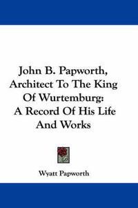 Cover image for John B. Papworth, Architect to the King of Wurtemburg: A Record of His Life and Works