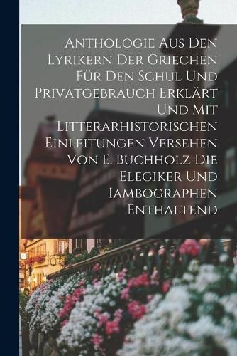 Anthologie Aus Den Lyrikern Der Griechen Fur Den Schul Und Privatgebrauch Erklart Und Mit Litterarhistorischen Einleitungen Versehen Von E. Buchholz Die Elegiker Und Iambographen Enthaltend