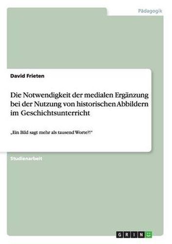 Die Notwendigkeit der medialen Erganzung bei der Nutzung von historischen Abbildern im Geschichtsunterricht: Ein Bild sagt mehr als tausend Worte?!